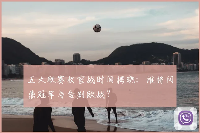 五大联赛收官战时间揭晓：谁将问鼎冠军与告别欧战？