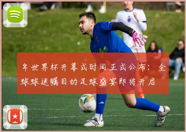 年世界杯开幕式时间正式公布:全球球迷瞩目的足球盛宴即将开启