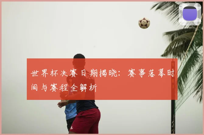 世界杯决赛日期揭晓：赛事落幕时间与赛程全解析