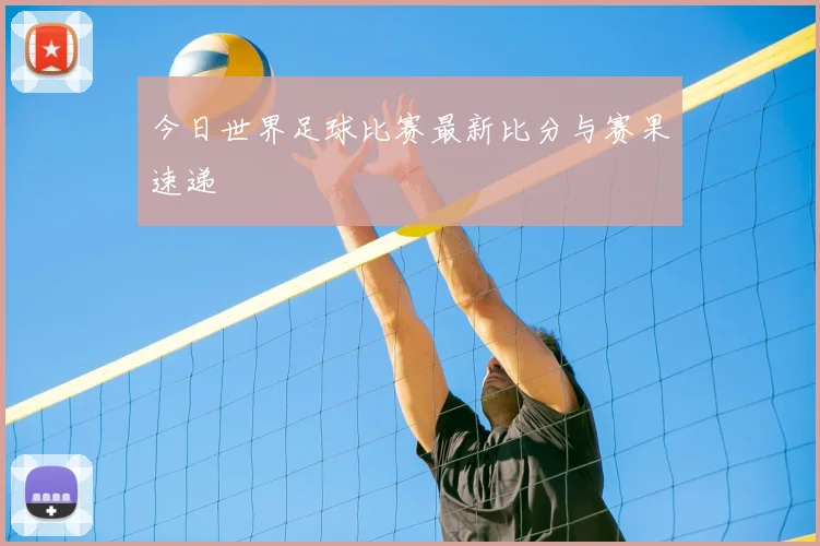 今日世界足球比赛最新比分与赛果速递