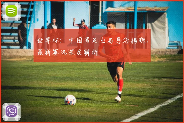 世界杯：中国男足出局悬念揭晓，最新赛况深度解析
