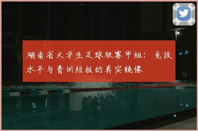 湖南省大学生足球联赛甲组:竞技水平与青训短板的真实镜像