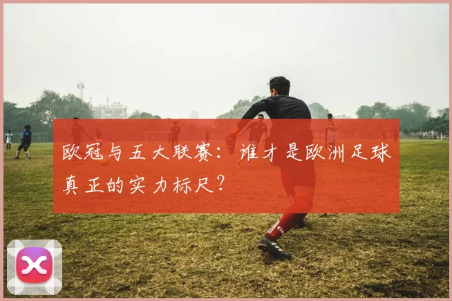 欧冠与五大联赛：谁才是欧洲足球真正的实力标尺？
