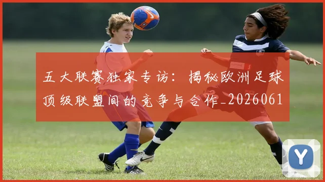 五大联赛独家专访:揭秘欧洲足球顶级联盟间的竞争与合作_20260611141750